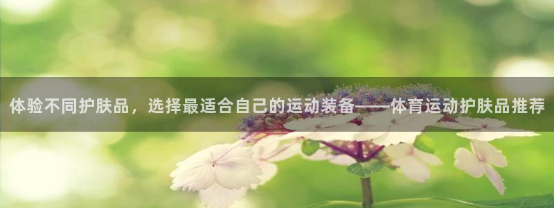 沐鸣2在线登录：体验不同护肤品，选择最适合自己的运动装备——体育运动护肤品推荐
